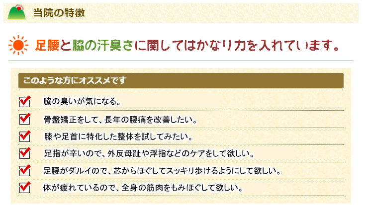 当院の特徴
足腰やワキガに関してはかなり力を入れています。
このような方にオススメです。
体が疲れているので、全身の筋肉をもみほぐして欲しい。
足腰がダルイので、芯からほぐしてスッキリ歩けるようにして欲しい。
骨盤矯正をして、長年の腰痛を改善したい。
腰から足に出ているシビレを少しでも改善したい。
膝や足首に特化した整体を試してみたい。
足指が辛いので、外反母趾や浮指などのケアをして欲しい。
脇の臭いが気になる。