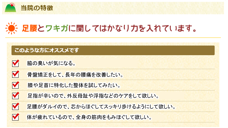 当院の特徴
足腰やワキガに関してはかなり力を入れています。
このような方にオススメです。
体が疲れているので、全身の筋肉をもみほぐして欲しい。
足腰がダルイので、芯からほぐしてスッキリ歩けるようにして欲しい。
骨盤矯正をして、長年の腰痛を改善したい。
腰から足に出ているシビレを少しでも改善したい。
膝や足首に特化した整体を試してみたい。
足指が辛いので、外反母趾や浮指などのケアをして欲しい。
脇の臭いが気になる。