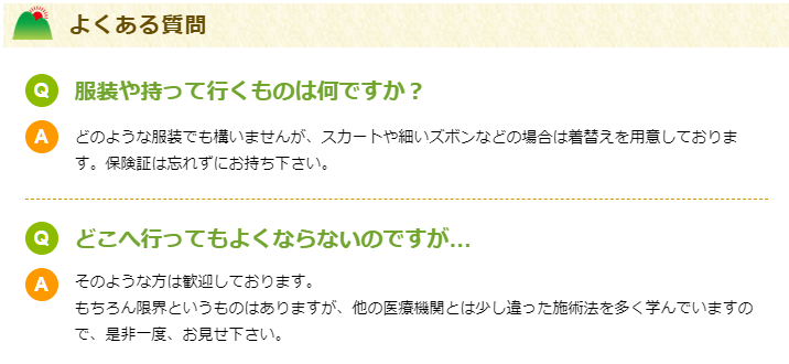 よくある質問

Q服装や持って行くものは何ですか？
Aどのような服装でも構いませんが、スカートや細いズボンなどの場合は着替えを用意しております。保険証は忘れずにお持ち下さい。
Qどこへ行ってもよくならないのですが…
Aそのような方は歓迎しております。
もちろん限界というものはありますが、他の医療機関とは少し違った施術法を多く学んでいますので、是非一度、お見せ下さい。