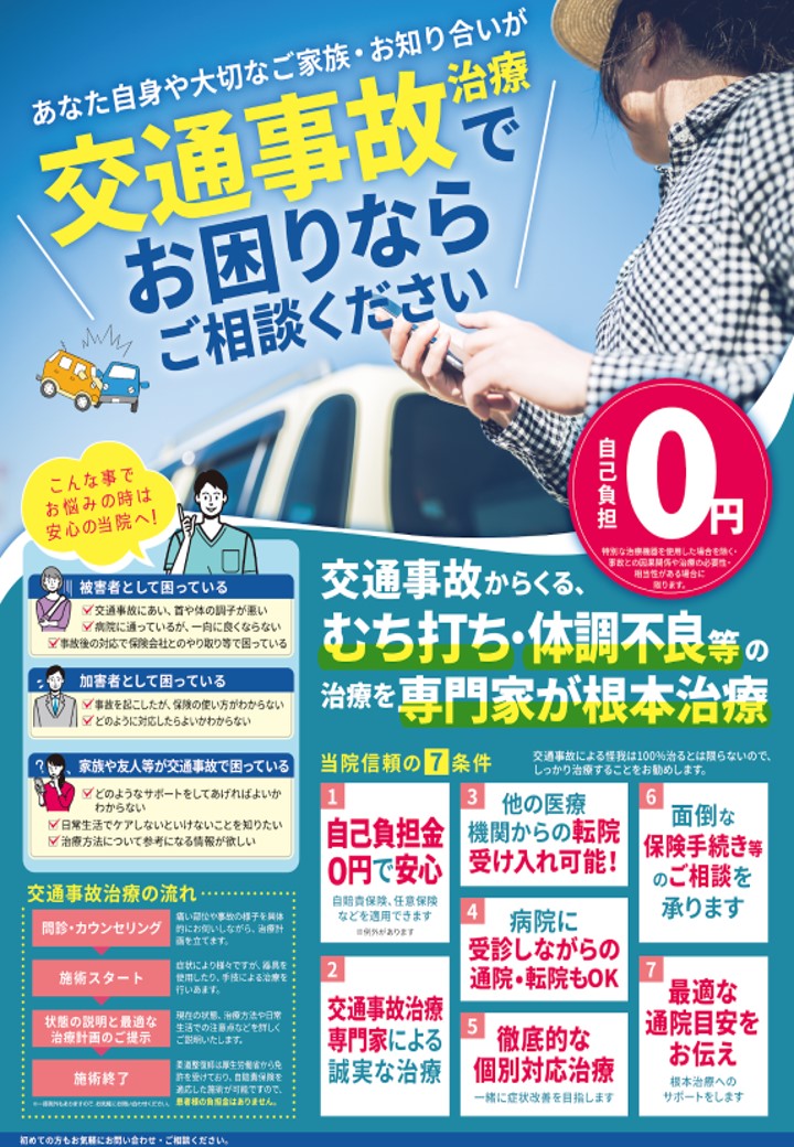 あなた自身や大切なご家族・お知り合いが
交通事故治療でお困りならご相談ください。

自己負担0円
※弁護士特約等を使用した場合を除く
※事故との因果関係が認められる場合に限ります。

交通事故からくる、むち打ち・体調不良等の治療を専門家が根本治療します。

【こんな事でお悩みの時は安心の当院へ】

■被害者として困っている
・交通事故にあい、首や体の調子が悪い
・病院に通っているが、一向に良くならない
・事故後の対応で保険会社とのやり取りで困っている

■加害者として困っている
・事故を起こしたが保険の使い方がわからない
・保険会社との対応に不安がある

■家族や友人等が交通事故で困っている
・どのようなサポートをしてあげればよいかわからない
・日常生活でケアしてあげたいことを知りたい
・治療方法について参考になる情報が欲しい

【当院信頼の7条件】

① 自己負担金0円で安心
自賠責保険、任意保険などを適用できます（※例外あり）

② 交通事故治療専門家による誠実な治療

③ 他の医療機関からの転院受け入れ可能

④ 病院に受診しながらの通院・転院も可能

⑤ 徹底的な個別対応治療
一緒に症状改善を目指します

⑥ 面倒な保険手続き等のご相談を承ります

⑦ 最適な通院目安をお伝え
根本治療へのサポートをします

※交通事故による怪我は100％治るとは限らないため、早めの通院をおすすめします。

【交通事故治療の流れ】

① 問診・カウンセリング
現在の症状や事故の状況を確認し、施術内容を決定します。

② 施術スタート
症状に合わせて手技療法などの施術を行います。

③ 状態の説明と最適な治療計画のご提案
現在の状態や今後の治療方針を分かりやすく説明します。

④ 施術終了