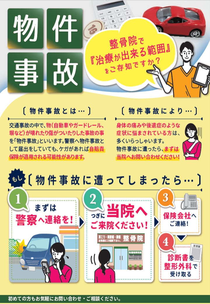 物件事故

整骨院で『治療が出来る範囲』をご存知ですか？

【物件事故とは…】
交通事故の中で、物（自動車やガードレール、塀など）が壊れたり傷がついたりした事故の事を「物件事故」といいます。警察へ物件事故として届出をしていても、ケガがあれば自賠責保険が適用される可能性があります。

【物件事故により…】
身体の痛みや後遺症のような症状に悩まされている方は、多くいらっしゃいます。
物件事故に遭ったら、まずは当院へお問い合わせください！

もし【物件事故に遭ってしまったら…】

① まずは
警察へ連絡を！

② つぎに
当院へご来院ください！

③
保険会社へご連絡！

④
診断書を整形外科で受け取る

初めての方もお気軽にお問い合わせ・ご相談ください。