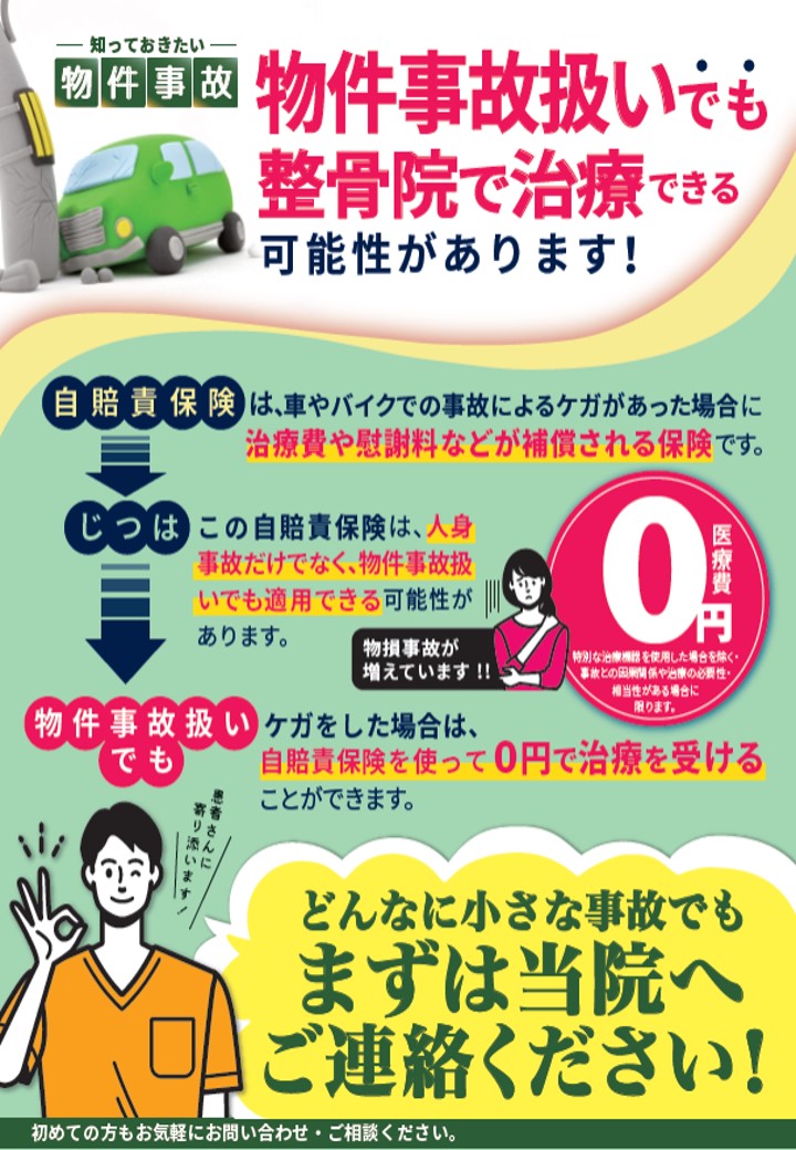 【知っておきたい】
物件事故

物件事故扱いでも
整骨院で治療できる可能性があります！

自賠責保険は、車やバイクでの事故によるケガがあった場合に
治療費や慰謝料などが補償される保険です。

じつはこの自賠責保険は、
人身事故だけでなく、物件事故扱いでも
適用できる可能性があります。

物損事故が増えています！！

物件事故扱いでも
ケガをした場合は、
自賠責保険を使って0円で治療を受けることができます。

医療費 0円
※特別な治療機器を使用した場合を除く
※詳しくは保険会社や治療院の判断、整形外科の診断内容により異なる場合があります

どんなに小さな事故でも
まずは当院へご連絡ください！

初めての方もお気軽にお問い合わせ・ご相談ください。