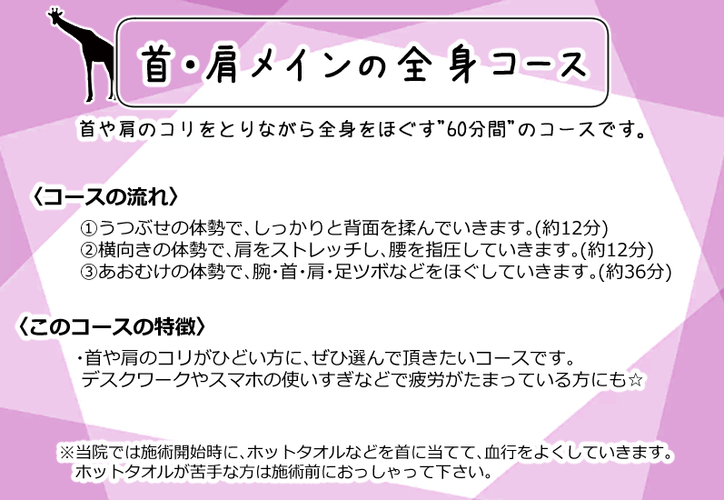 60分2700円(税込)
首・肩メインの全身コース

首や肩のコリをとりながら全身をほぐす"60分間"のコースです。

〈コースの流れ〉
①うつぶせの体勢で、しっかりと背面を揉んでいきます。(約12分)
②横向きの体勢で、肩をストレッチし、腰を指圧していきます。(約12分)
③あおむけの体勢で、腕・首・肩・足ツボなどをほぐしていきます。(約36分)

〈このコースの特徴〉
・首や肩のコリがひどい方に、ぜひ選んで頂きたいコースです。
 デスクワークやスマホの使いすぎなどで疲労がたまっている方にも☆

※当院では施術開始時に、ホットタオルなどを首に当てて、血行をよくしていきます。
　ホットタオルが苦手な方は施術前におっしゃって下さい。